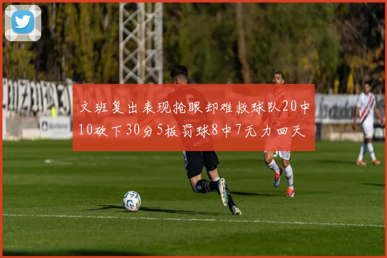 文班复出表现抢眼却难救球队20中10砍下30分5板罚球8中7无力回天