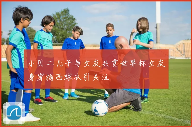 小贝二儿子与女友共赏世界杯女友身穿梅西球衣引关注