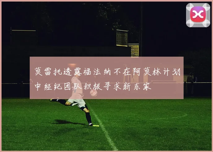 莫雷托透露福法纳不在阿莫林计划中经纪团队积极寻求新东家