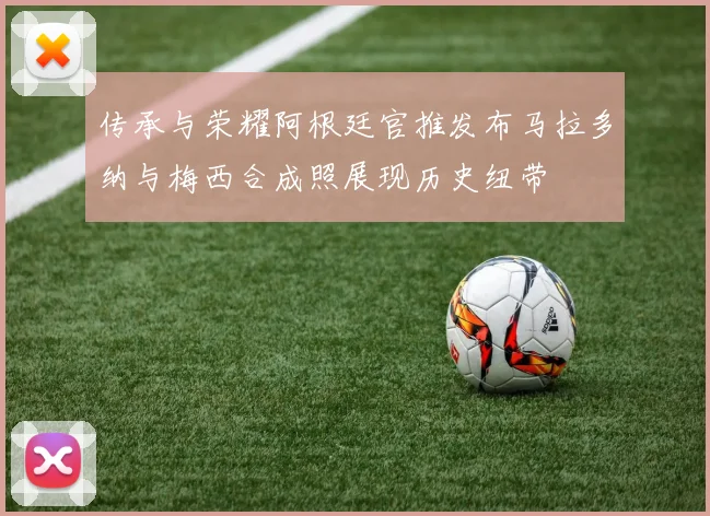 传承与荣耀阿根廷官推发布马拉多纳与梅西合成照展现历史纽带
