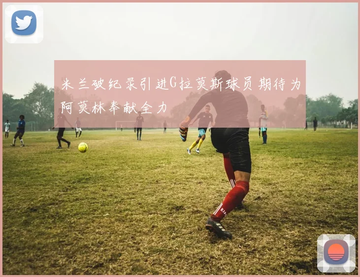 米兰破纪录引进G拉莫斯球员期待为阿莫林奉献全力