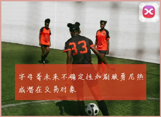 字母哥未来不确定性加剧狼勇尼热成潜在交易对象