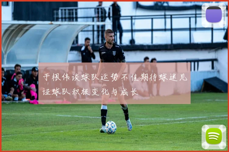 于根伟谈球队运势不佳期待球迷见证球队积极变化与成长