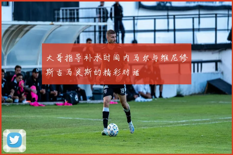 大哥指导补水时间内马尔与维尼修斯吉马良斯的精彩对话