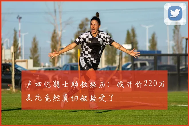 卢回忆骑士助教经历：我开价220万美元竟然真的被接受了