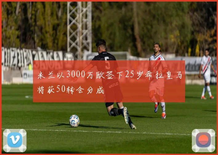 米兰以3000万欧签下25岁希拉皇马将获50转会分成