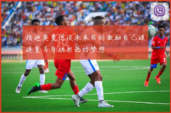 扬迪奥曼德谈未来目标激励自己追逐皇马与切尔西的梦想