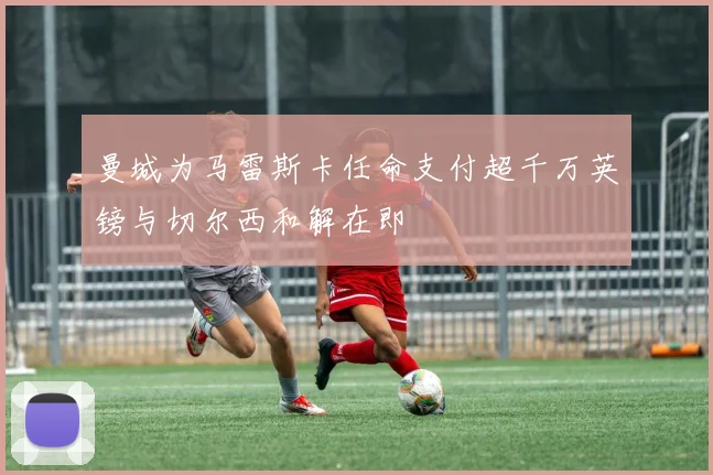 曼城为马雷斯卡任命支付超千万英镑与切尔西和解在即