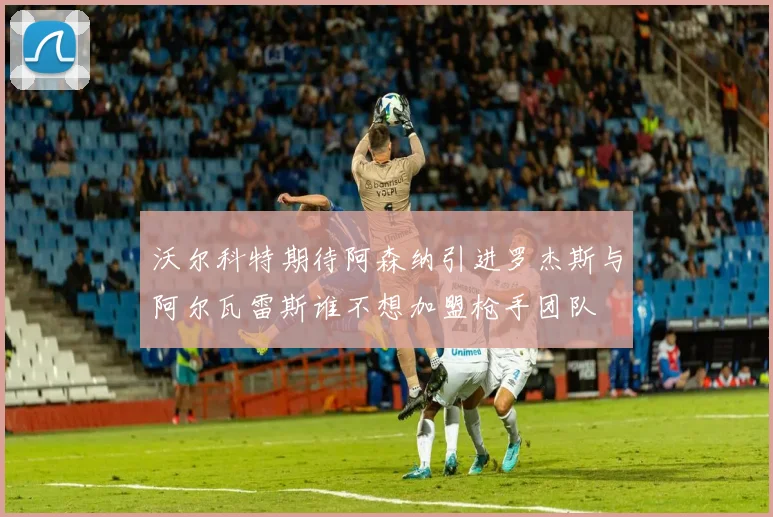 沃尔科特期待阿森纳引进罗杰斯与阿尔瓦雷斯谁不想加盟枪手团队