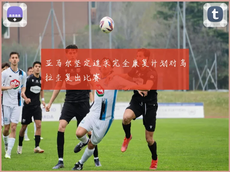 亚马尔坚定追求完全康复计划对乌拉圭复出比赛