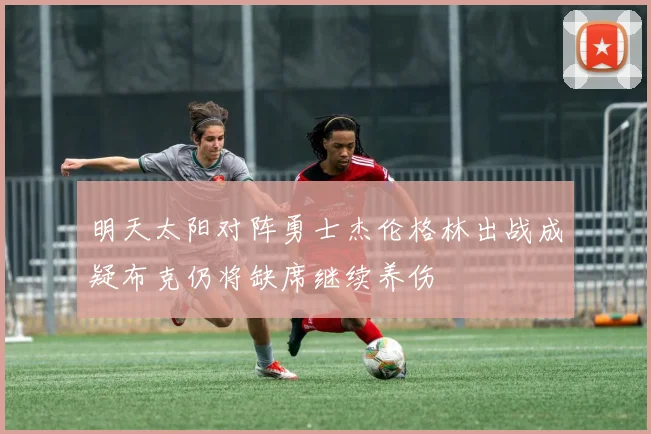 明天太阳对阵勇士杰伦格林出战成疑布克仍将缺席继续养伤
