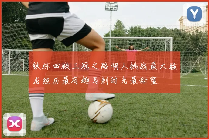 铁林回顾三冠之路湖人挑战最大猛龙经历最有趣马刺时光最甜蜜