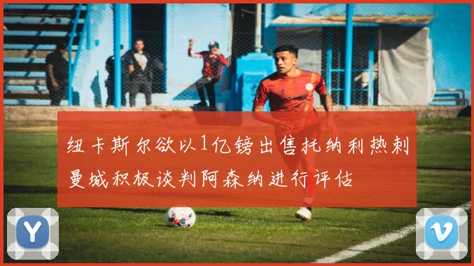 纽卡斯尔欲以1亿镑出售托纳利热刺曼城积极谈判阿森纳进行评估