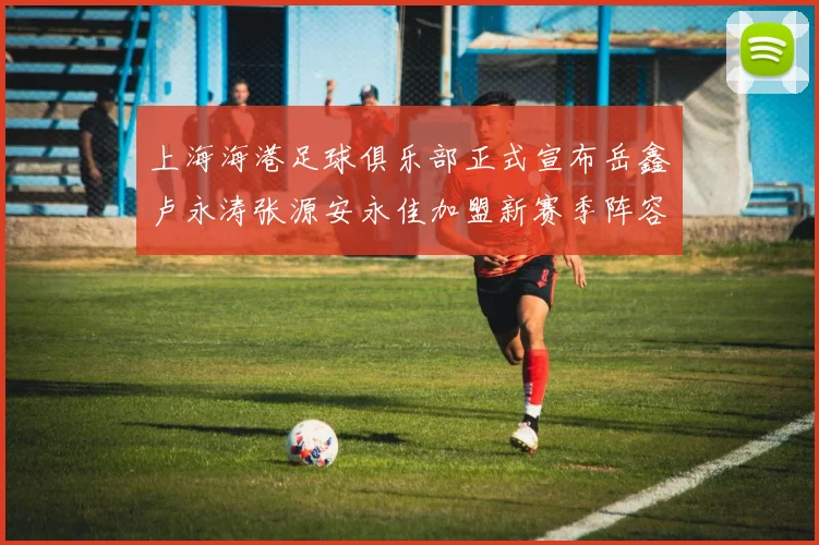 上海海港足球俱乐部正式宣布岳鑫卢永涛张源安永佳加盟新赛季阵容更新
