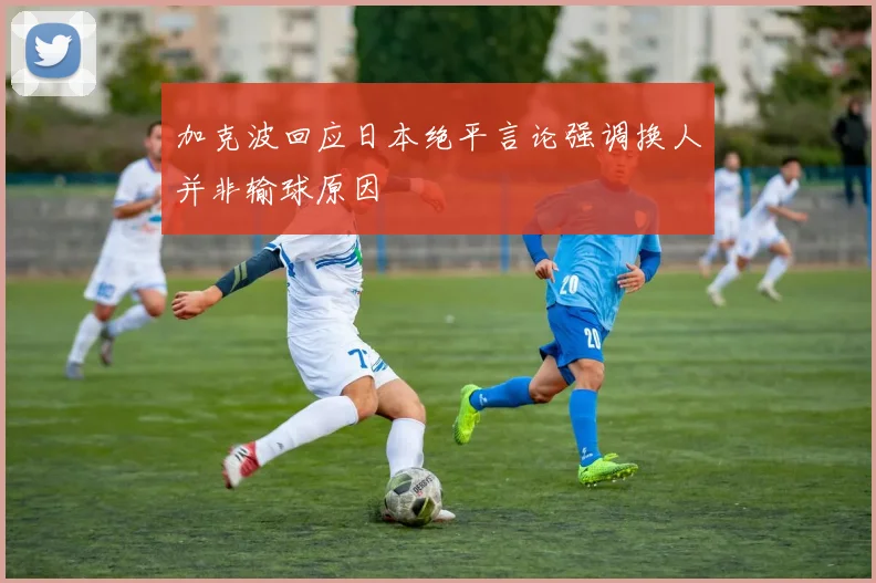 加克波回应日本绝平言论强调换人并非输球原因