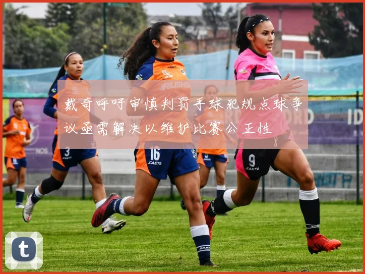 戴奇呼吁审慎判罚手球犯规点球争议亟需解决以维护比赛公正性