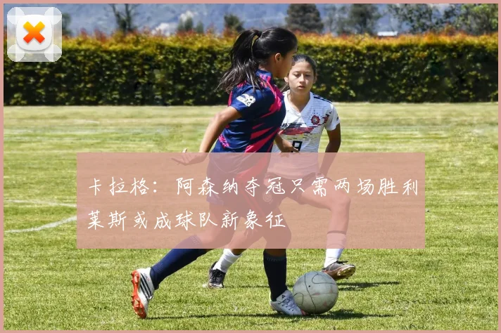 卡拉格：阿森纳夺冠只需两场胜利莱斯或成球队新象征