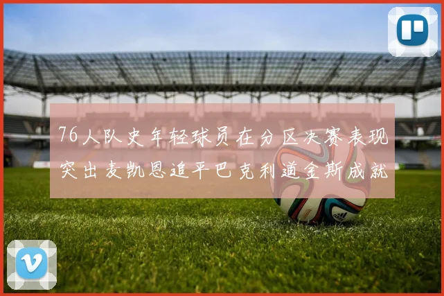 76人队史年轻球员在分区决赛表现突出麦凯恩追平巴克利道金斯成就