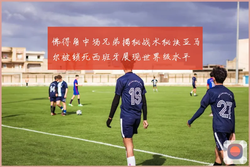 佛得角中场兄弟揭秘战术秘诀亚马尔被锁死西班牙展现世界级水平