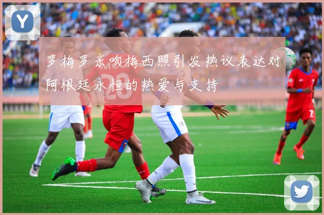 罗梅罗亲吻梅西照引发热议表达对阿根廷永恒的热爱与支持