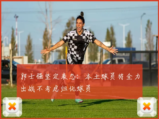 郭士强坚定表态：本土球员将全力出战不考虑归化球员