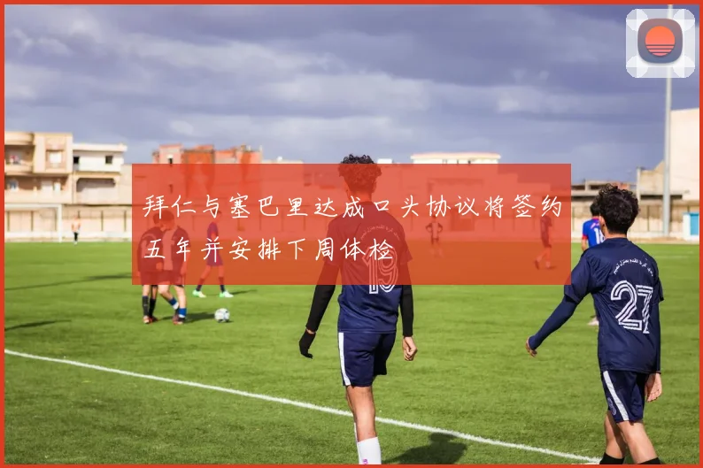 拜仁与塞巴里达成口头协议将签约五年并安排下周体检