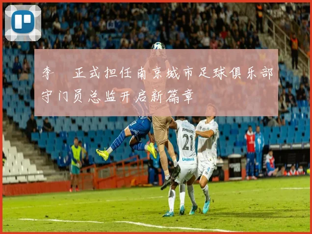 李勣正式担任南京城市足球俱乐部守门员总监开启新篇章