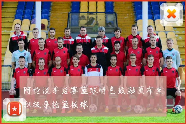 阿伦谈季后赛篮球特色鼓励莫布里积极争抢篮板球