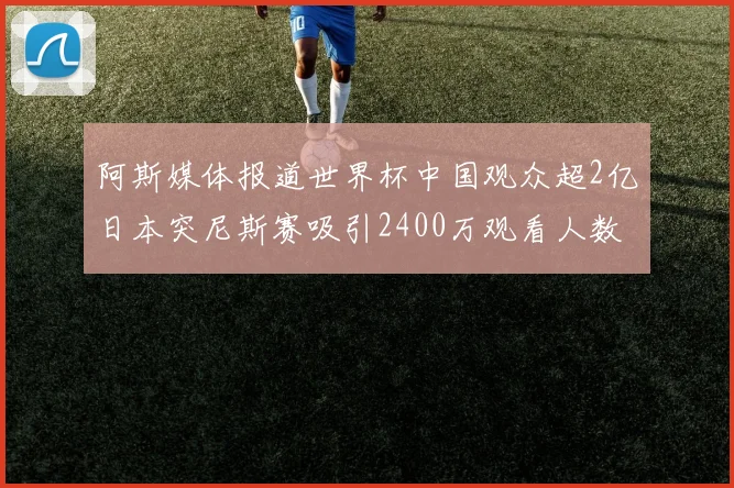 阿斯媒体报道世界杯中国观众超2亿日本突尼斯赛吸引2400万观看人数