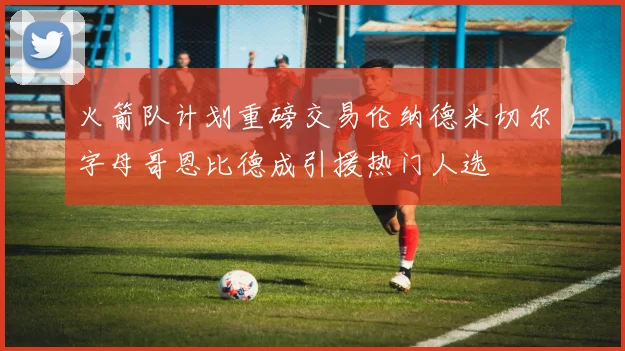 火箭队计划重磅交易伦纳德米切尔字母哥恩比德成引援热门人选