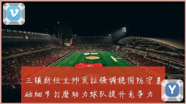 三镇新任主帅莫拉强调稳固防守基础细节打磨助力球队提升竞争力